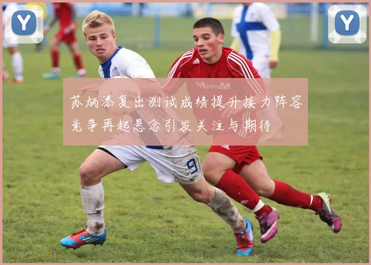 苏炳添复出测试成绩提升接力阵容竞争再起悬念引发关注与期待