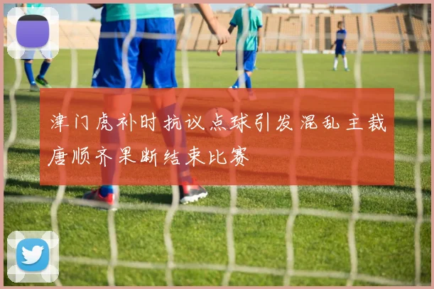 津门虎补时抗议点球引发混乱主裁唐顺齐果断结束比赛