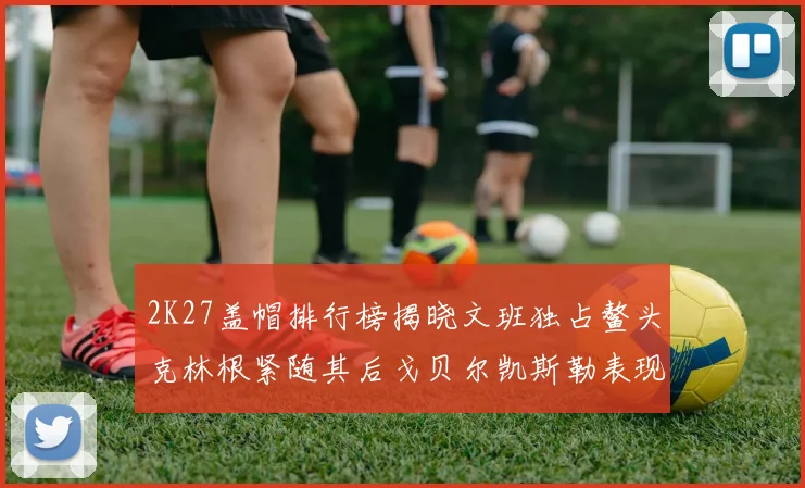 2K27盖帽排行榜揭晓文班独占鳌头克林根紧随其后戈贝尔凯斯勒表现不俗