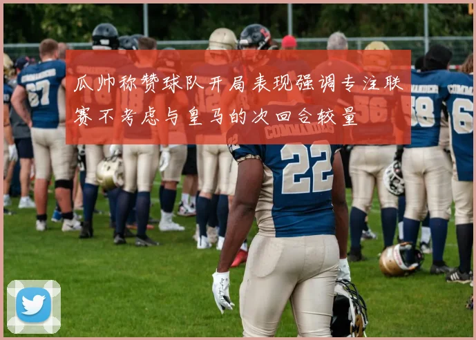 瓜帅称赞球队开局表现强调专注联赛不考虑与皇马的次回合较量