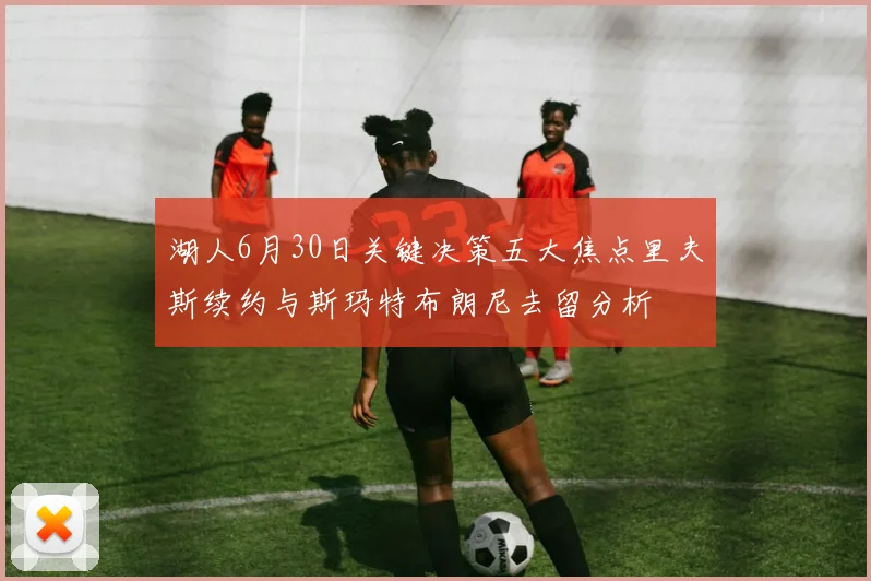 湖人6月30日关键决策五大焦点里夫斯续约与斯玛特布朗尼去留分析