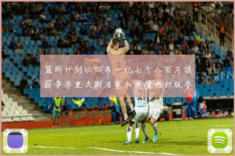 篮网计划以四年一亿七千八百万顶薪争夺里夫斯活塞和老鹰也积极参与竞标