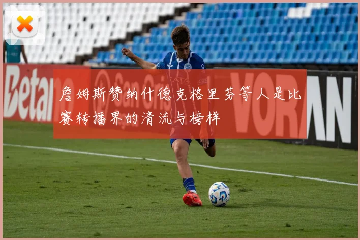 詹姆斯赞纳什德克格里芬等人是比赛转播界的清流与榜样