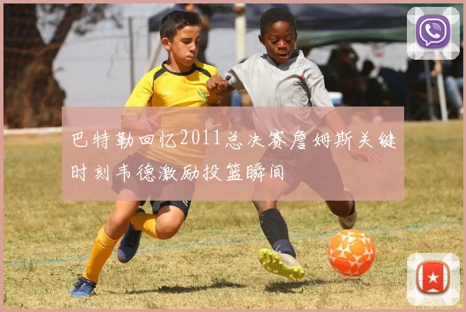 巴特勒回忆2011总决赛詹姆斯关键时刻韦德激励投篮瞬间