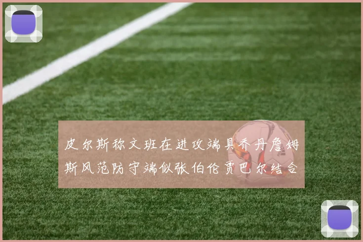 皮尔斯称文班在进攻端具乔丹詹姆斯风范防守端似张伯伦贾巴尔结合