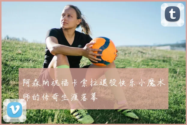 阿森纳祝福卡索拉退役快乐小魔术师的传奇生涯落幕