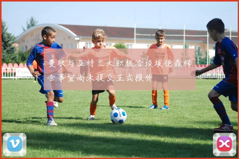 曼联与亚特兰大积极洽谈埃德森转会事宜尚未提交正式报价