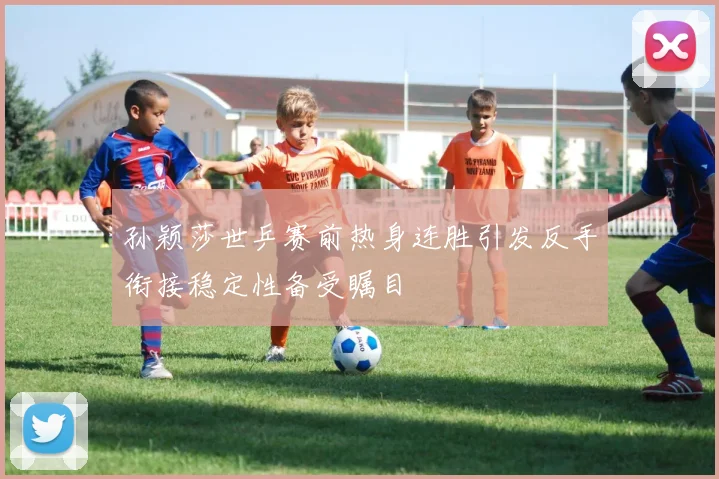 孙颖莎世乒赛前热身连胜引发反手衔接稳定性备受瞩目