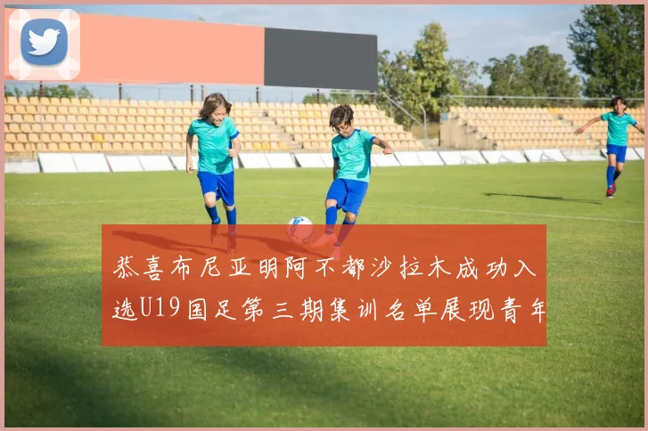 恭喜布尼亚明阿不都沙拉木成功入选U19国足第三期集训名单展现青年才俊风采