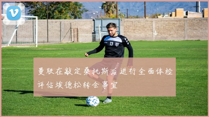 曼联在敲定桑托斯后进行全面体检评估埃德松转会事宜