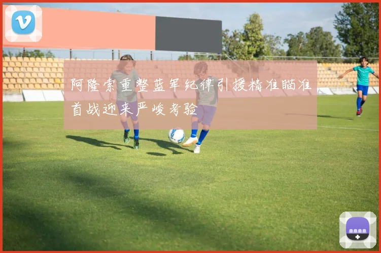阿隆索重整蓝军纪律引援精准瞄准首战迎来严峻考验