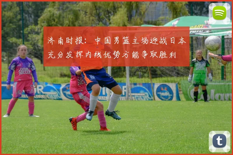 济南时报：中国男篮主场迎战日本充分发挥内线优势方能争取胜利
