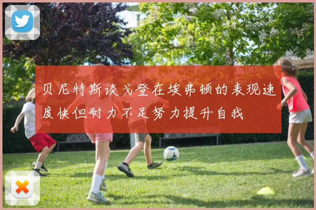 贝尼特斯谈戈登在埃弗顿的表现速度快但耐力不足努力提升自我