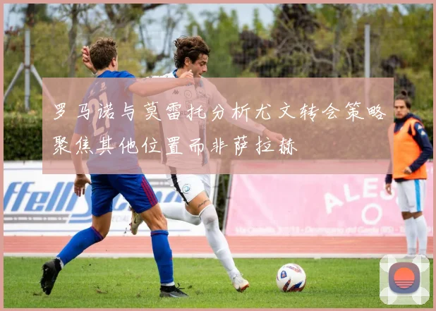 罗马诺与莫雷托分析尤文转会策略聚焦其他位置而非萨拉赫