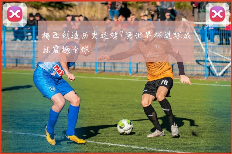 梅西创造历史连续7场世界杯进球成就震撼全球