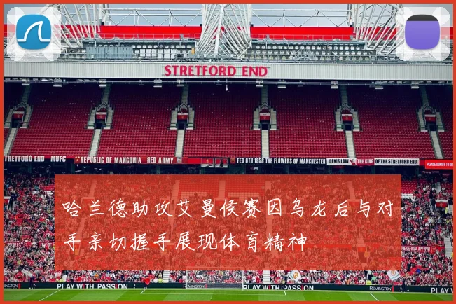 哈兰德助攻艾曼侯赛因乌龙后与对手亲切握手展现体育精神