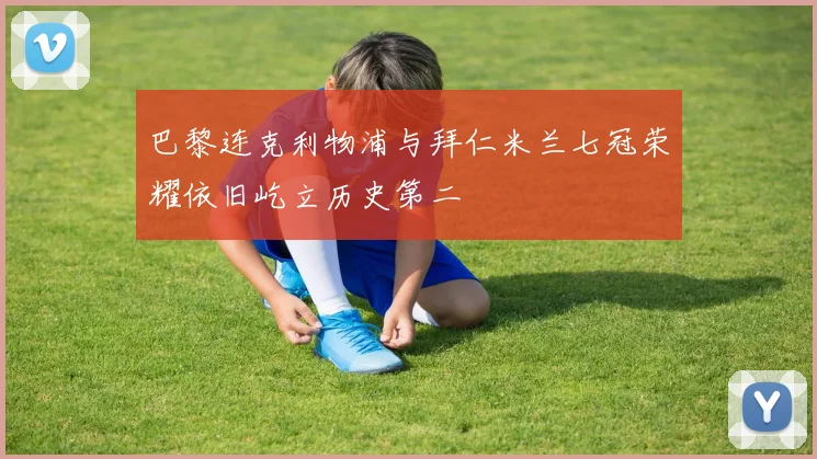 巴黎连克利物浦与拜仁米兰七冠荣耀依旧屹立历史第二