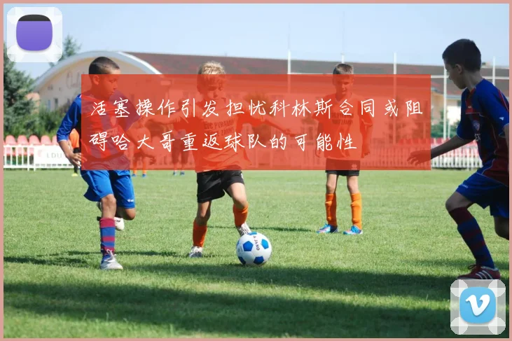 活塞操作引发担忧科林斯合同或阻碍哈大哥重返球队的可能性
